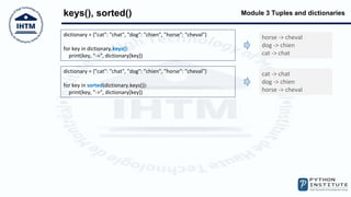 Module 3 Tuples and dictionaries
keys(), sorted()
dictionary = {"cat": "chat", "dog": "chien", "horse": "cheval"}
for key in dictionary.keys():
print(key, "->", dictionary[key])
horse -> cheval
dog -> chien
cat -> chat
dictionary = {"cat": "chat", "dog": "chien", "horse": "cheval"}
for key in sorted(dictionary.keys()):
print(key, "->", dictionary[key])
cat -> chat
dog -> chien
horse -> cheval
 
