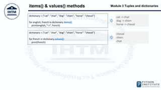 Module 3 Tuples and dictionaries
items() & values() methods
dictionary = {"cat": "chat", "dog": "chien", "horse": "cheval"}
for english, french in dictionary.items():
print(english, "->", french)
cat -> chat
dog -> chien
horse -> cheval
dictionary = {"cat": "chat", "dog": "chien", "horse": "cheval"}
for french in dictionary.values():
print(french)
cheval
chien
chat
 