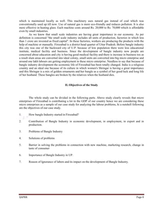 IJAPRR Page 8
which is maintained locally as well. This machinery uses natural gas instead of coal which was
conventionally used up till now. Use of natural gas is more eco-friendly and reduces pollution. It is also
more effective in heating glass. Each machine costs around Rs. 20,000 to Rs. 70,000 which is affordable
even by small industries.
As we know that small scale industries are having great importance in our economy. As per
definition is concerned "the small scale industry includes all units of production, factories in which less
than 1 crore are invested as fixed capital". In these factories, workers are producing the products with the
help of machine or manually. Firozabad is a district head quarter of Uttar Pradesh. Before bangle industry
this city was one of the backward city of U.P. because of low population there were less educational
institute, medical facility and business. Since the development of bangle industry now people are
concerned about education and city is having good medical facility and there is increase in business too as
a result slum areas are converted into ideal colony, small units are converted into big micro enterprise and
around one lakh labours are getting employment in these micro enterprise. Needless to say that because of
bangle industry development the economic life of Firozabad has been totally changed. India is a religious
country and an ideal one because of its culture in which women's Shringar is having a great importance
and this Shringar is a mix of golden ornaments and her bangle as a symbol of her good luck and long life
of her husband. These bangles are broken by the relatives when the husband dies.
II. Objectives of the Study
The whole study can be divided in the following parts. Above study clearly reveals that micro
enterprises of Firozabad is contributing a lot in the GDP of our country hence we are considering these
micro enterprises as a sample of our case study for analyzing the labour problems, hi a nutshell following
are the objectives of our case study.
1. How bangle Industry started in Firozabad?
2. Contribution of Bangle Industry in economic development, in employment, in export and in
production.
3. Problems of Bangle Industry
4. Solutions of problems
5. Barrier in solving the problems in connection with new machine, marketing research, change in
taste of consumer
6. Importance of Bangle Industry in UP.
7. Reason of Ignorance of labors and its impact on the development of Bangle Industry.
 