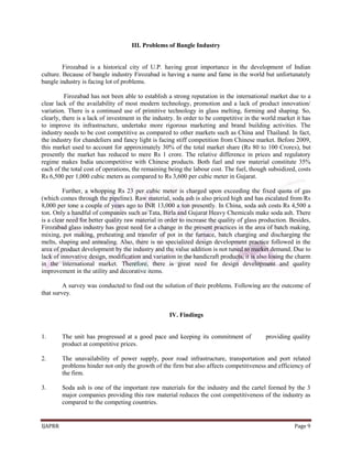 IJAPRR Page 9
III. Problems of Bangle Industry
Firozabad is a historical city of U.P. having great importance in the development of Indian
culture. Because of bangle industry Firozabad is having a name and fame in the world but unfortunately
bangle industry is facing lot of problems.
Firozabad has not been able to establish a strong reputation in the international market due to a
clear lack of the availability of most modern technology, promotion and a lack of product innovation/
variation. There is a continued use of primitive technology in glass melting, forming and shaping. So,
clearly, there is a lack of investment in the industry. In order to be competitive in the world market it has
to improve its infrastructure, undertake more rigorous marketing and brand building activities. The
industry needs to be cost competitive as compared to other markets such as China and Thailand. In fact,
the industry for chandeliers and fancy light is facing stiff competition from Chinese market. Before 2009,
this market used to account for approximately 30% of the total market share (Rs 80 to 100 Crores), but
presently the market has reduced to mere Rs 1 crore. The relative difference in prices and regulatory
regime makes India uncompetitive with Chinese products. Both fuel and raw material constitute 35%
each of the total cost of operations, the remaining being the labour cost. The fuel, though subsidized, costs
Rs 6,500 per 1,000 cubic meters as compared to Rs 3,600 per cubic meter in Gujarat.
Further, a whopping Rs 23 per cubic meter is charged upon exceeding the fixed quota of gas
(which comes through the pipeline). Raw material, soda ash is also priced high and has escalated from Rs
8,000 per tone a couple of years ago to INR 13,000 a ton presently. In China, soda ash costs Rs 4,500 a
ton. Only a handful of companies such as Tata, Birla and Gujarat Heavy Chemicals make soda ash. There
is a clear need for better quality raw material in order to increase the quality of glass production. Besides,
Firozabad glass industry has great need for a change in the present practices in the area of batch making,
mixing, pot making, preheating and transfer of pot in the furnace, batch charging and discharging the
melts, shaping and annealing. Also, there is no specialized design development practice followed in the
area of product development by the industry and the value addition is not tuned to market demand. Due to
lack of innovative design, modification and variation in the handicraft products, it is also losing the charm
in the international market. Therefore, there is great need for design development and quality
improvement in the utility and decorative items.
A survey was conducted to find out the solution of their problems. Following are the outcome of
that survey.
IV. Findings
1. The unit has progressed at a good pace and keeping its commitment of providing quality
product at competitive prices.
2. The unavailability of power supply, poor road infrastructure, transportation and port related
problems hinder not only the growth of the firm but also affects competitiveness and efficiency of
the firm.
3. Soda ash is one of the important raw materials for the industry and the cartel formed by the 3
major companies providing this raw material reduces the cost competitiveness of the industry as
compared to the competing countries.
 