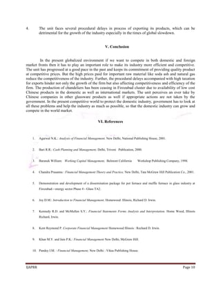 IJAPRR Page 10
4. The unit faces several procedural delays in process of exporting its products, which can be
detrimental for the growth of the industry especially in the times of global slowdown.
V. Conclusion
In the present globalized environment if we want to compete in both domestic and foreign
market fronts then it has to play an important role to make its industry more efficient and competitive.
The unit has progressed at a good pace in the past and keeps its commitment of providing quality product
at competitive prices. But the high prices paid for important raw material like soda ash and natural gas
reduce the competitiveness of the industry. Further, the procedural delays accompanied with high taxation
for exports hinder not only the growth of the firm but also affecting competitiveness and efficiency of the
firm. The production of chandeliers has been ceasing in Firozabad cluster due to availability of low cost
Chinese products in the domestic as well as international markets. The unit perceives an over take by
Chinese companies in other glassware products as well if appropriate actions are not taken by the
government. In the present competitive world to protect the domestic industry, government has to look at
all these problems and help the industry as much as possible, so that the domestic industry can grow and
compete in the world market.
VI. References
1. Agarwal N.K.: Analysis of Financial Management, New Delhi, National Publishing House, 2001.
2. Bari R.R.: Cash Planning and Management, Delhi, Triveni Publication, 2000.
3. Baranek William: Working Capital Management, Belmont California Workshop Publishing Company, 1998.
4. Chandra Prasanna : Financial Management Theory and Practice, New Delhi, Tata McGraw Hill Publication Co., 2001.
5. Demonstration and development of a dissemination package for pot furnace and muffle furnace in glass industry at
Firozabad—energy sector Phase 4 - Glass TA2.
6. Joy D.M.: Introduction to Financial Management, Homewood: Illinois, Richard D. Irwin.
7. Kennedy R.D. and McMullen S.Y.: Financial Statements Forms Analysis and Interpretation. Home Wood, Illinois
Richard, Irwin.
8. Kent Reymond P. Corporate Financial Management Homewood Illinois : Rechard D. Irwin.
9. Khan M.Y. and Jain P.K.: Financial Management New Delhi, McGraw Hill.
10. Pandey I.M. : Financial Management, New Delhi : Vikas Publishing House.
 