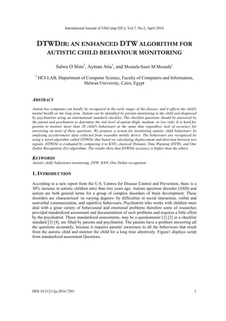 International Journal of UbiComp (IJU), Vol.7, No.2, April 2016
DOI:10.5121/iju.2016.7201 1
DTWDIR: AN ENHANCED DTW ALGORITHM FOR
AUTISTIC CHILD BEHAVIOUR MONITORING
Salwa O Slim1
, Ayman Atia1
, and Mostafa-Sami M.Mostafa1
1
HCI-LAB, Department of Computer Science, Faculty of Computers and Information,
Helwan University, Cairo, Egypt
ABSTRACT
Autism has symptoms can hardly be recognized in the early stages of the disease, and it affects the child's
mental health on the long term. Autism can be identified by parents monitoring to the child and diagnosed
by psychiatrists using an international standard checklist. The checklist questions should be answered by
the parent and psychiatrist to determine the risk level of autism (high, medium, or low risk). It is hard for
parents to monitor more than 20 child's behaviours at the same time regardless lack of accuracy for
answering on most of these questions. We propose a system for monitoring autistic child behaviours by
analysing accelerometer data collected from wearable mobile device. The behaviours are recognized by
using a novel algorithm called DTWDir that based on calculating displacement and direction between two
signals. DTWDir is evaluated by comparing it to KNN, classical Dynamic Time Warping (DTW), and One
Dollar Recognition ($1) algorithms. The results show that DTWDir accuracy is higher than the others.
KEYWORDS
Autistic child, behaviours monitoring, DTW, KNN, One Dollar recognition
1. INTRODUCTION
According to a new report from the U.S. Centres for Disease Control and Prevention, there is a
30% increase in autistic children ratio than two years ago. Autism spectrum disorder (ASD) and
autism are both general terms for a group of complex disorders of brain development. These
disorders are characterized -in varying degrees- by difficulties in social interaction, verbal and
nonverbal communication, and repetitive behaviours. Psychiatrist who works with children must
deal with a great variety of behavioural and emotional problems therefore some of researches
provided standardized assessment and documentation of such problems and requires a little effort
by the psychiatrist. Those standardized assessments, may be a questionnaire [1] [2] or a checklist
standard [3] [4], are filled by parents and psychiatrist. The parents have a problem answering all
the questions accurately, because it requires parents' awareness to all the behaviours that result
from the autistic child and monitor the child for a long time attentively. Figure1 displays script
from standardized assessment Questions.
 