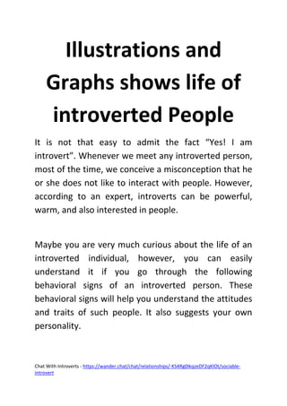 Chat With Introverts - https://wander.chat/chat/relationships/-KS4Rg0IkqzeDF2qKlOt/sociable-
introvert
Illustrations and
Graphs shows life of
introverted People
It is not that easy to admit the fact “Yes! I am
introvert”. Whenever we meet any introverted person,
most of the time, we conceive a misconception that he
or she does not like to interact with people. However,
according to an expert, introverts can be powerful,
warm, and also interested in people.
Maybe you are very much curious about the life of an
introverted individual, however, you can easily
understand it if you go through the following
behavioral signs of an introverted person. These
behavioral signs will help you understand the attitudes
and traits of such people. It also suggests your own
personality.
 