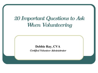 20 Important Questions to Ask When Volunteering Debbie Ray, CVA Certified Volunteer Administrator 