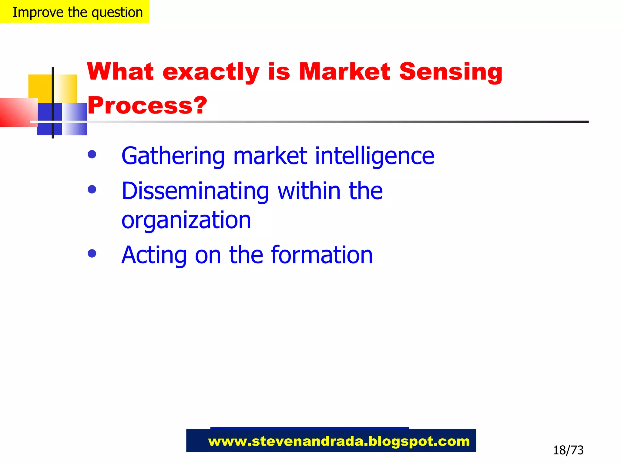 What exactly is Market Sensing Process? Gathering market intelligence Disseminating within the organization Acting on the formation 18/73 www.stevenandrada.blogspot.com Improve the question 