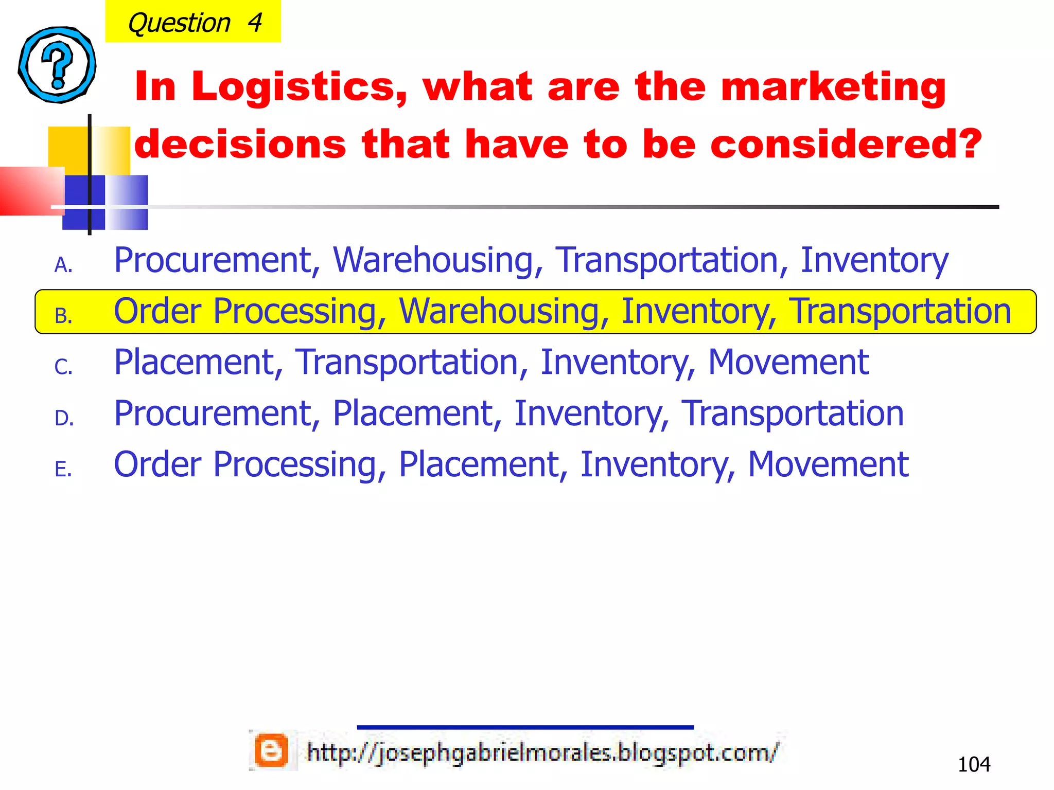 In Logistics, what are the marketing decisions that have to be considered? Procurement, Warehousing, Transportation, Inventory Order Processing, Warehousing, Inventory, Transportation Placement, Transportation, Inventory, Movement Procurement, Placement, Inventory, Transportation Order Processing, Placement, Inventory, Movement Question  4 