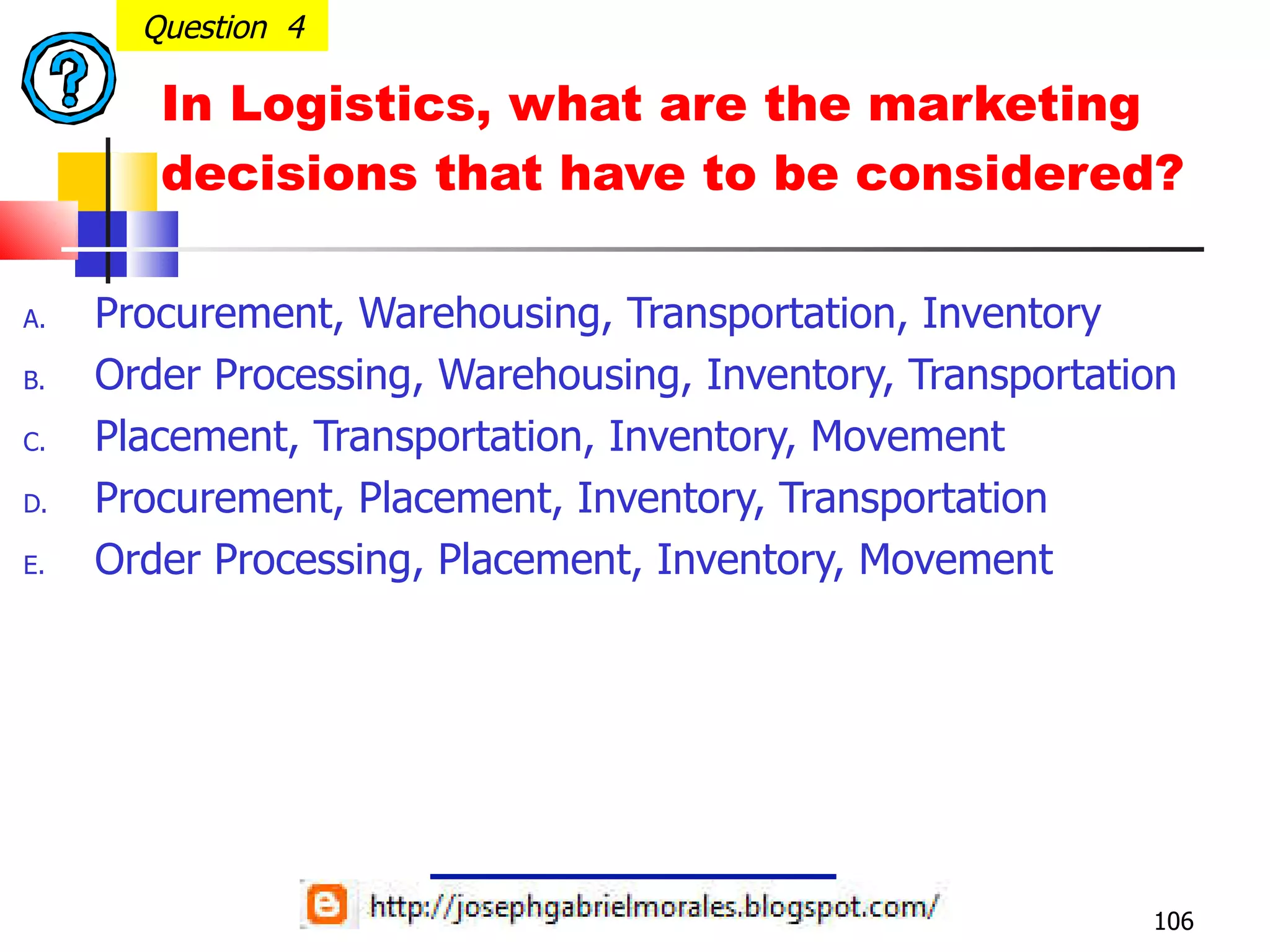 In Logistics, what are the marketing decisions that have to be considered? Procurement, Warehousing, Transportation, Inventory Order Processing, Warehousing, Inventory, Transportation Placement, Transportation, Inventory, Movement Procurement, Placement, Inventory, Transportation Order Processing, Placement, Inventory, Movement Question  4 