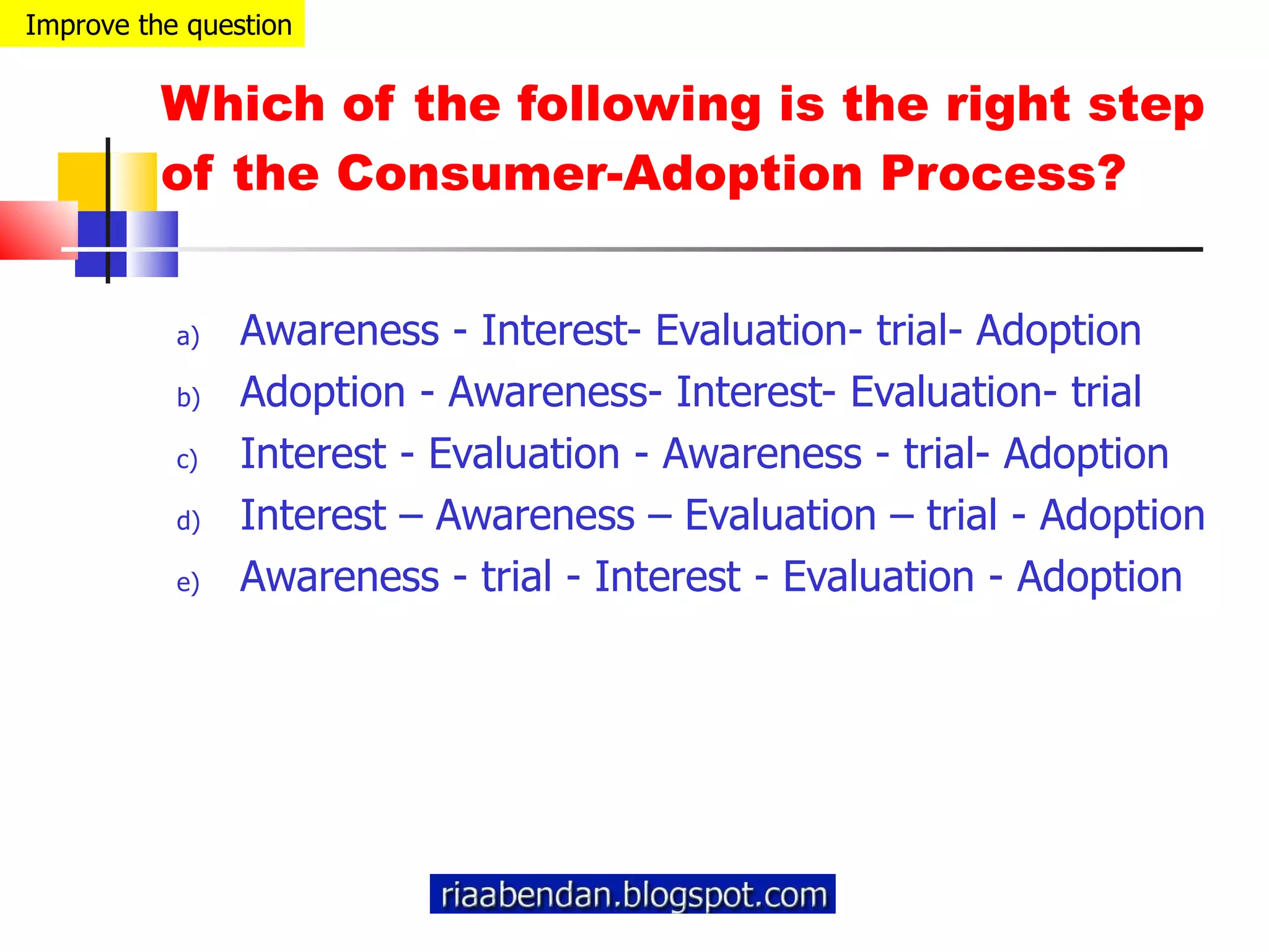 Which of the following is the right step of the Consumer-Adoption Process? Awareness - Interest- Evaluation- trial- Adoption Adoption - Awareness- Interest- Evaluation- trial Interest - Evaluation - Awareness - trial- Adoption Interest – Awareness – Evaluation – trial - Adoption Awareness - trial - Interest - Evaluation - Adoption Improve the question 