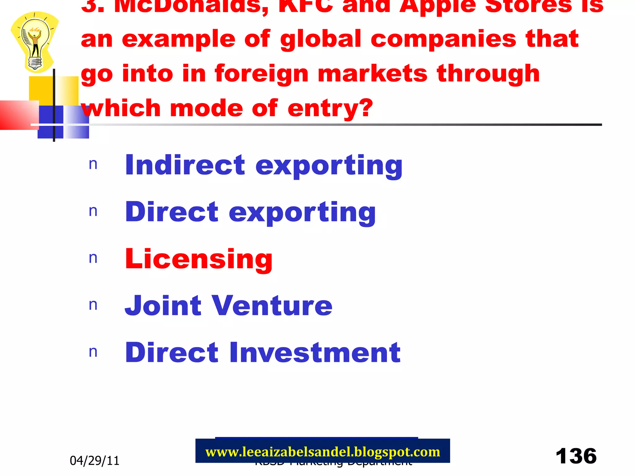 3. McDonalds, KFC and Apple Stores is an example of global companies that go into in foreign markets through which mode of entry? Indirect exporting Direct exporting Licensing Joint Venture Direct Investment 04/29/11 RBSD-Marketing Department www.leeaizabelsandel.blogspot.com 