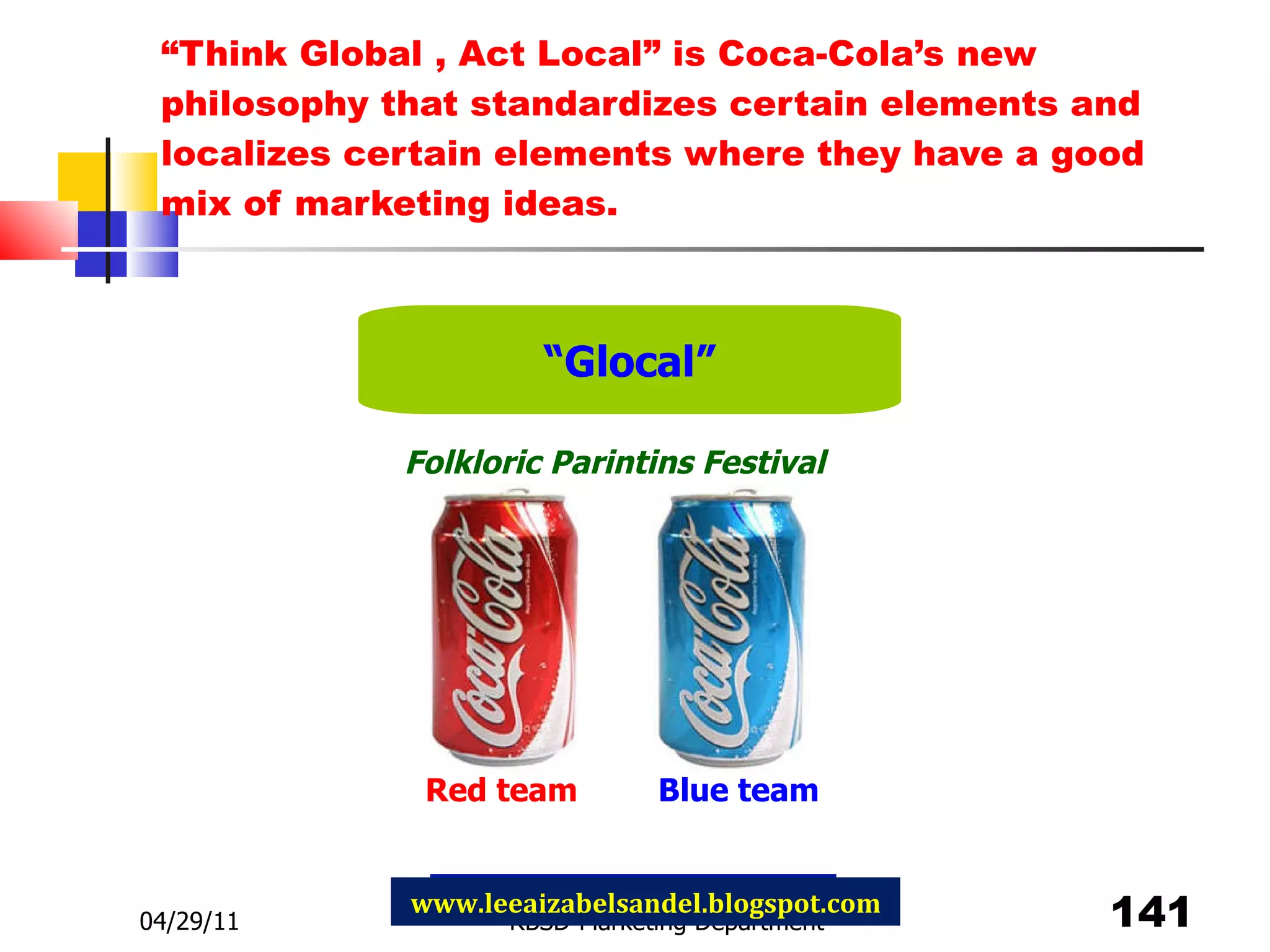 “ Think Global , Act Local” is Coca-Cola’s new philosophy that standardizes certain elements and localizes certain elements where they have a good mix of marketing ideas. 04/29/11 RBSD-Marketing Department www.leeaizabelsandel.blogspot.com “ Glocal” Red team Blue team Folkloric Parintins Festival 