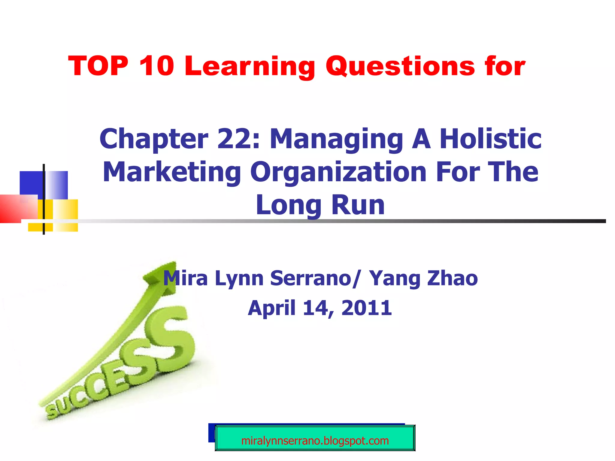 TOP 10 Learning Questions for Chapter 22: Managing A Holistic Marketing Organization For The Long Run Mira Lynn Serrano/ Yang Zhao April 14, 2011 miralynnserrano.blogspot.com 
