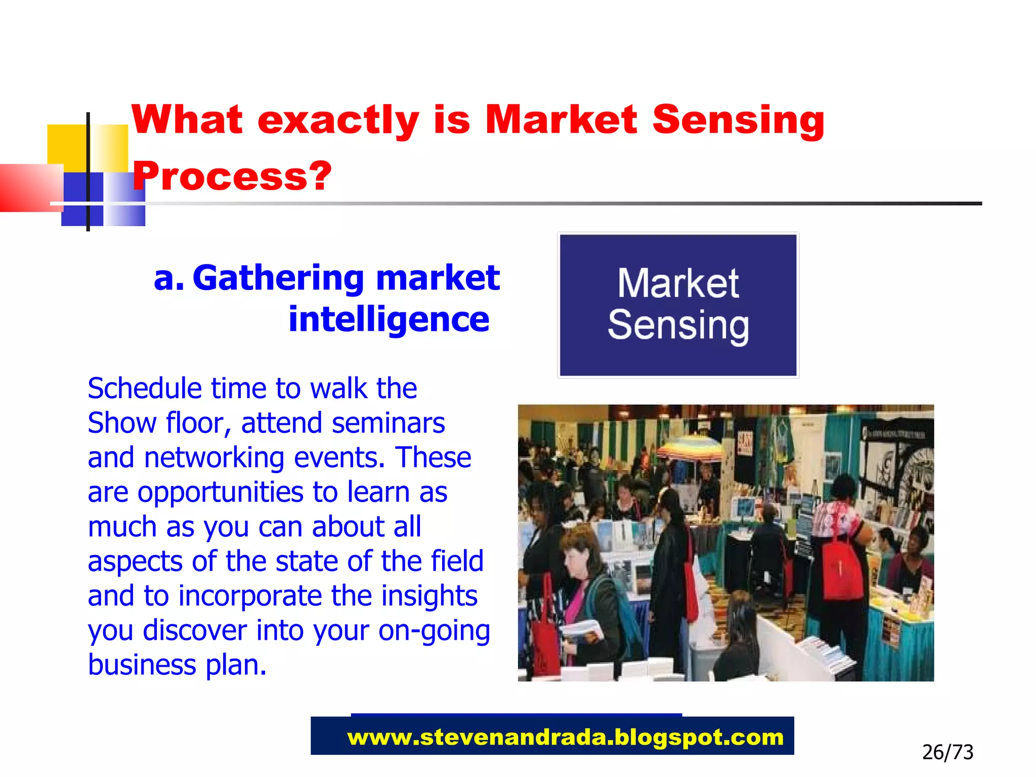 What exactly is Market Sensing Process? 26/73 www.stevenandrada.blogspot.com Gathering market intelligence  Schedule time to walk the Show floor, attend seminars and networking events. These are opportunities to learn as much as you can about all aspects of the state of the field and to incorporate the insights you discover into your on-going business plan. 