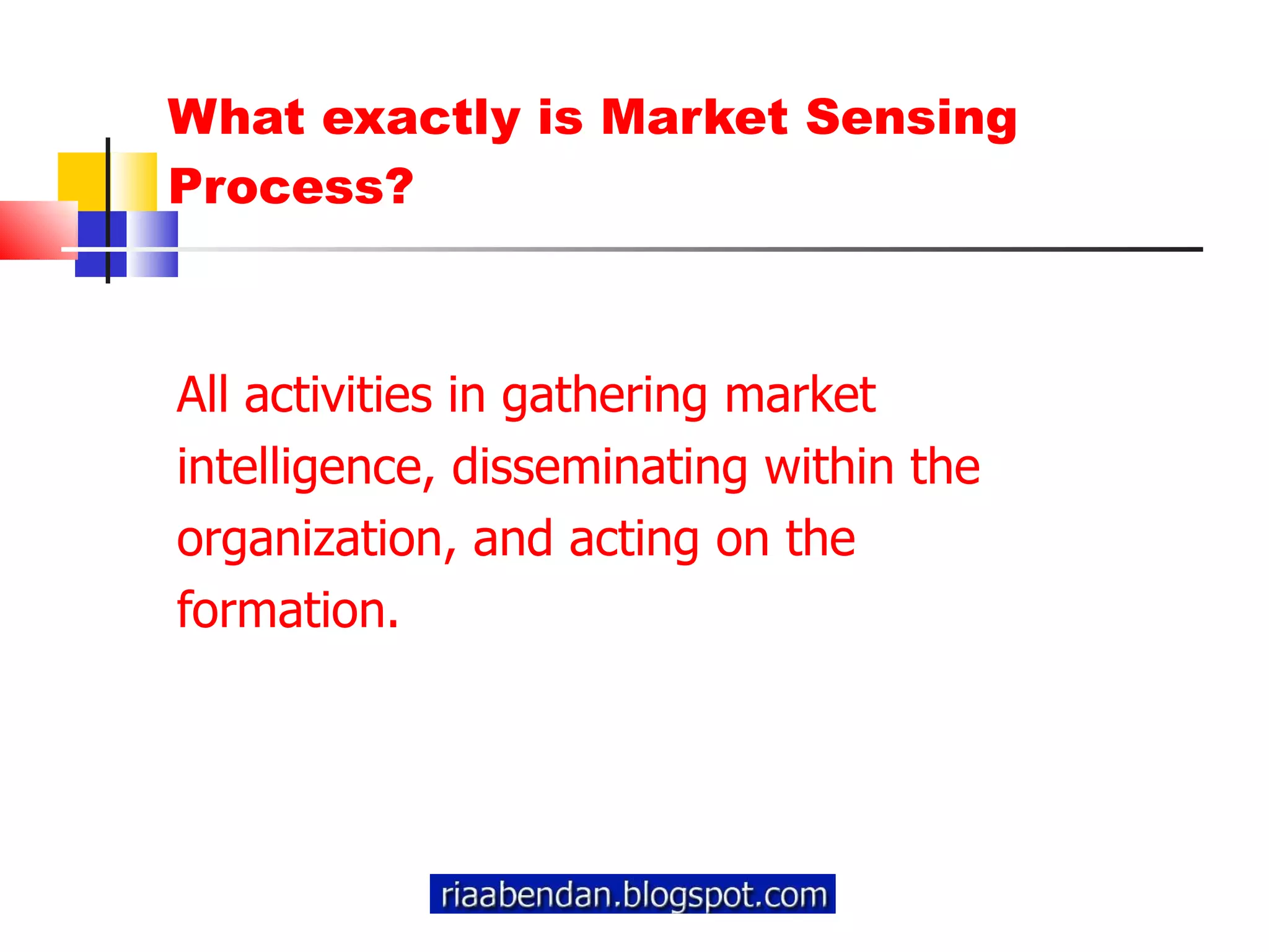 What exactly is Market Sensing Process? All activities in gathering market  intelligence, disseminating within the  organization, and acting on the  formation. 