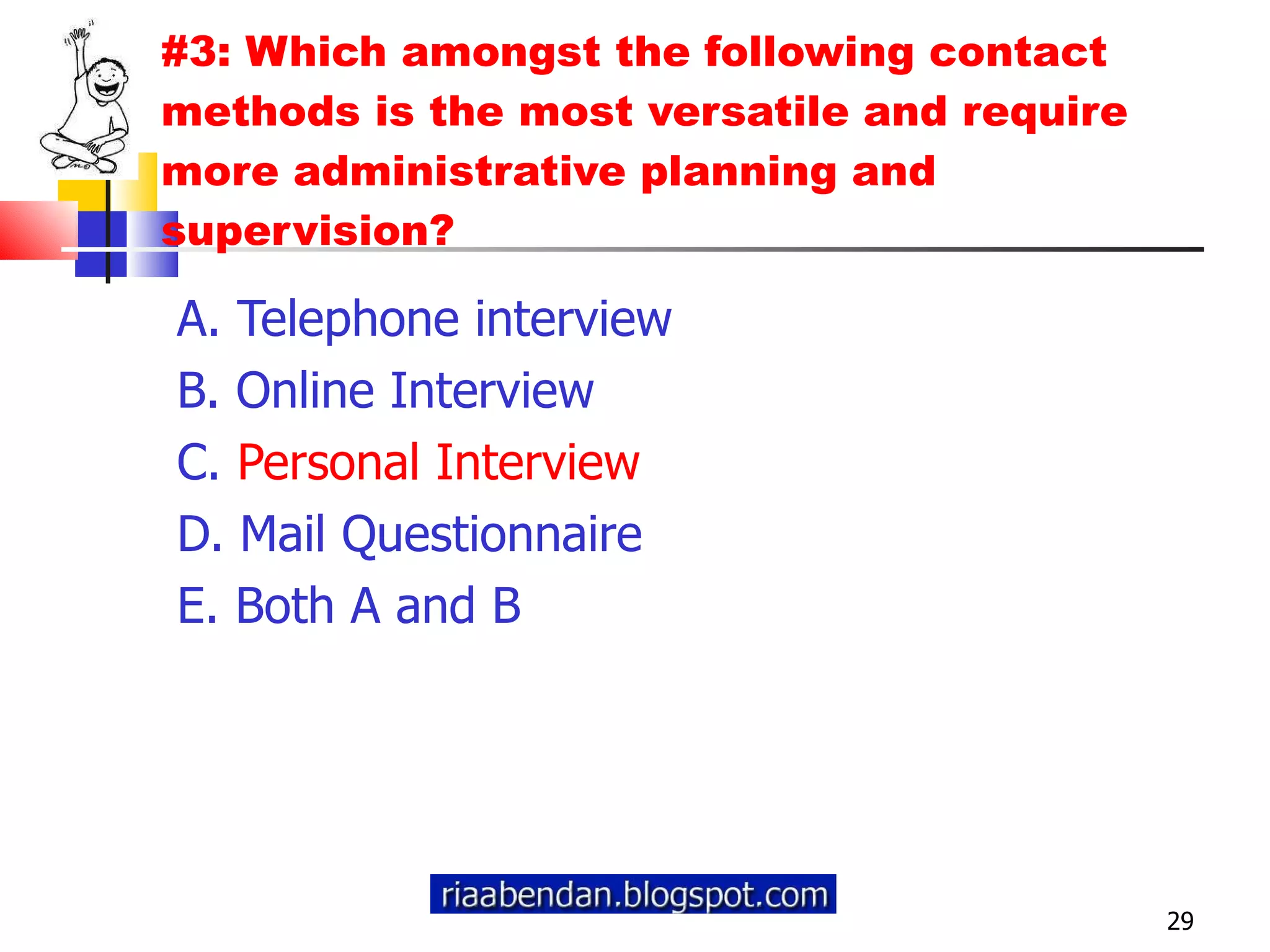 #3: Which amongst the following contact methods is the most versatile and require more administrative planning and supervision? A. Telephone interview B. Online Interview C.  Personal Interview D. Mail Questionnaire E. Both A and B 