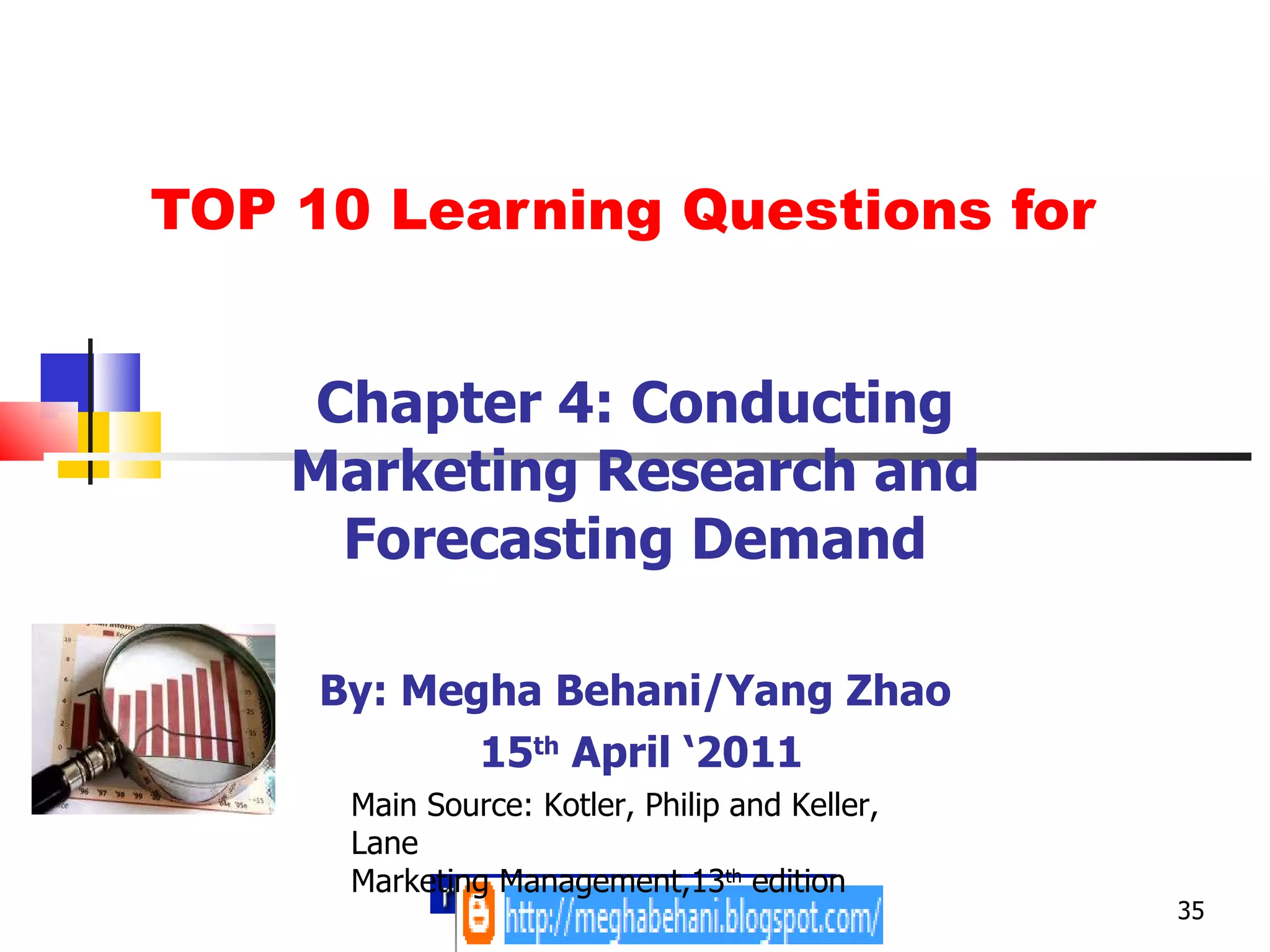 TOP 10 Learning Questions for Chapter 4: Conducting Marketing Research and Forecasting Demand By: Megha Behani/Yang Zhao 15 th  April ‘2011 Main Source: Kotler, Philip and Keller, Lane Marketing Management,13 th  edition 