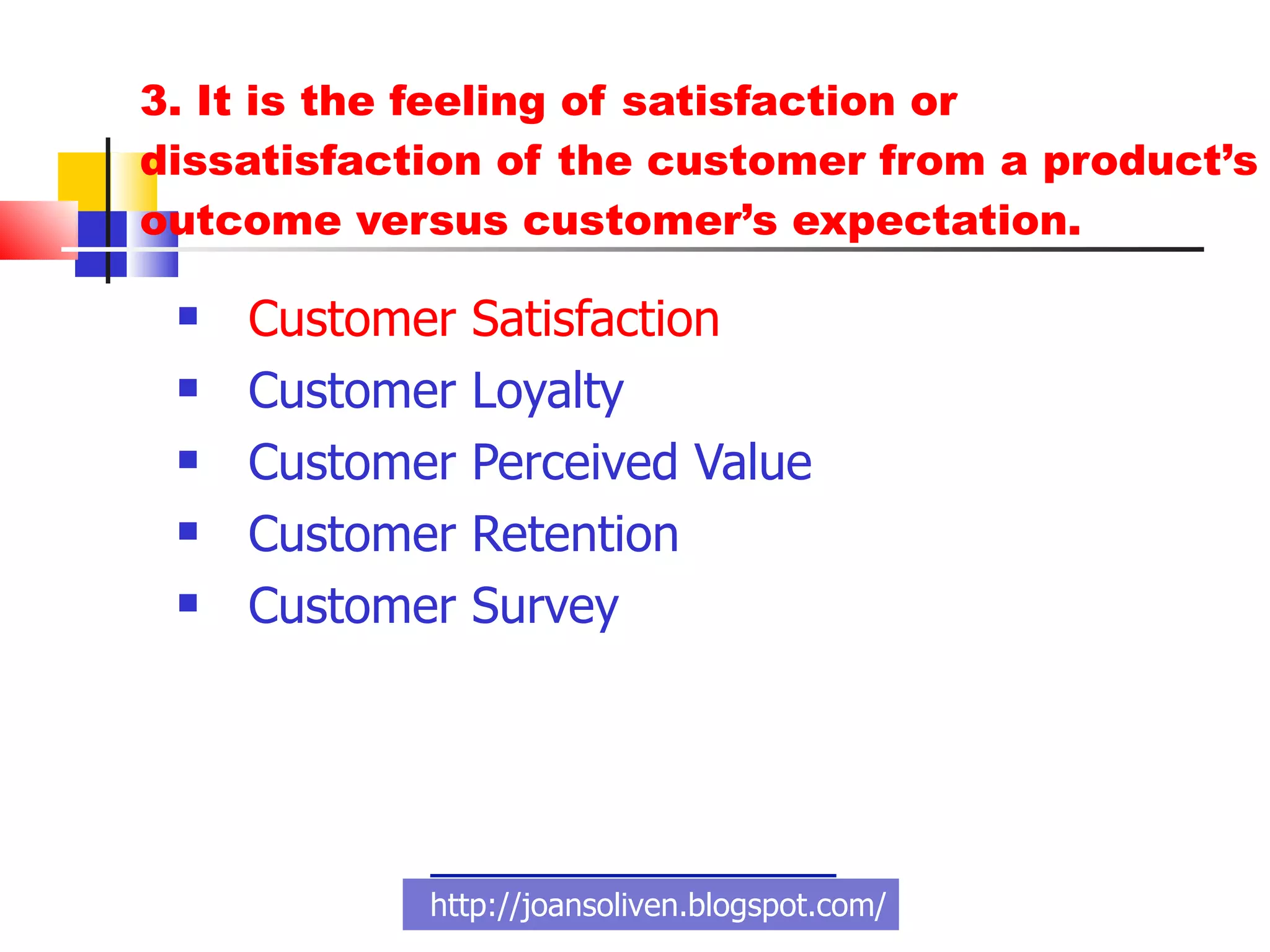 3. It is the feeling of satisfaction or dissatisfaction of the customer from a product’s outcome versus customer’s expectation. Customer Satisfaction Customer Loyalty Customer Perceived Value Customer Retention  Customer Survey  http://joansoliven.blogspot.com/ 