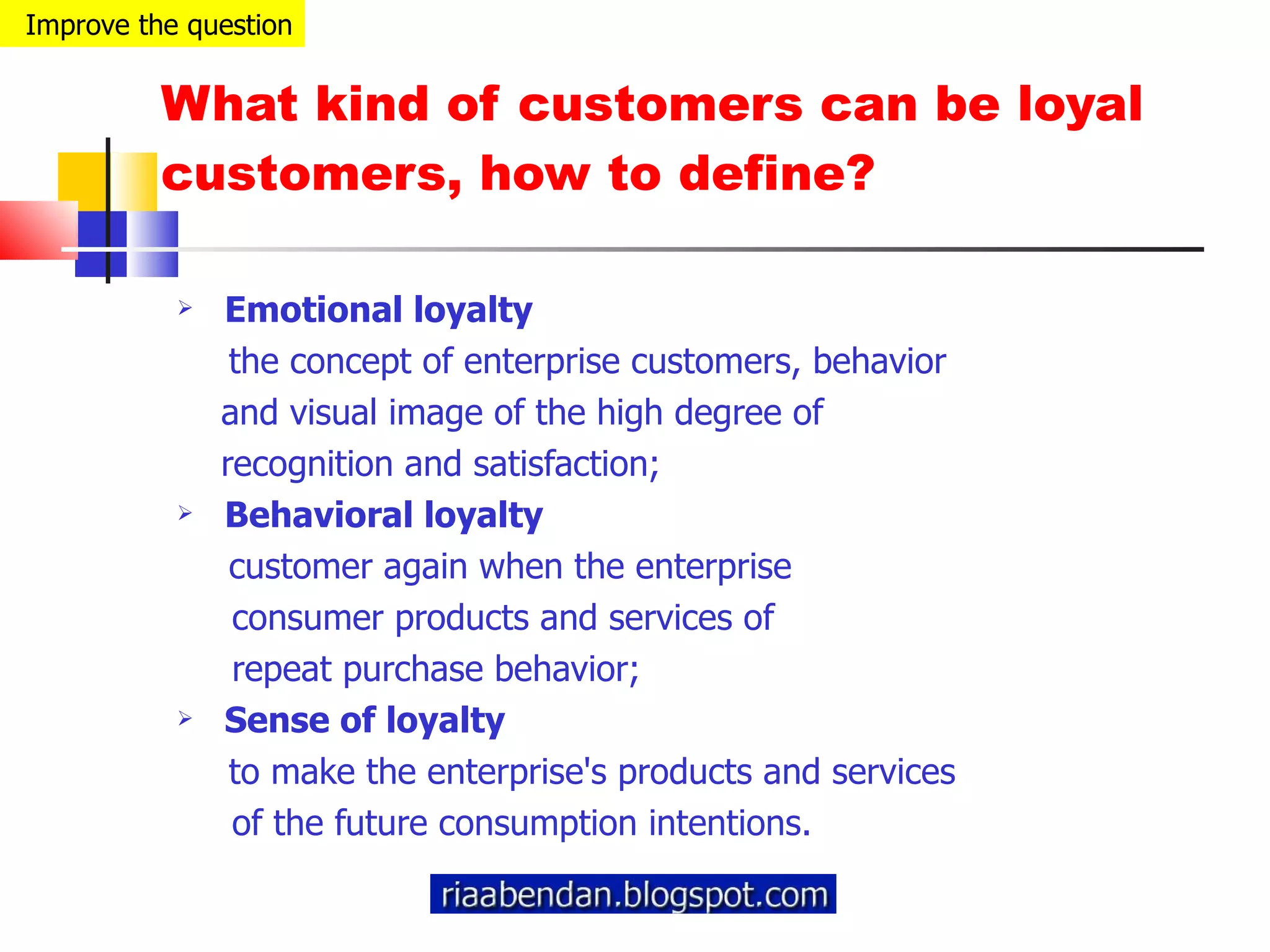 What kind of customers can be loyal customers, how to define? Emotional loyalty the concept of enterprise customers, behavior  and visual image of the high degree of  recognition and satisfaction; Behavioral loyalty customer again when the enterprise  consumer products and services of  repeat purchase behavior; Sense of loyalty to make the enterprise's products and services  of the future consumption intentions. Improve the question 