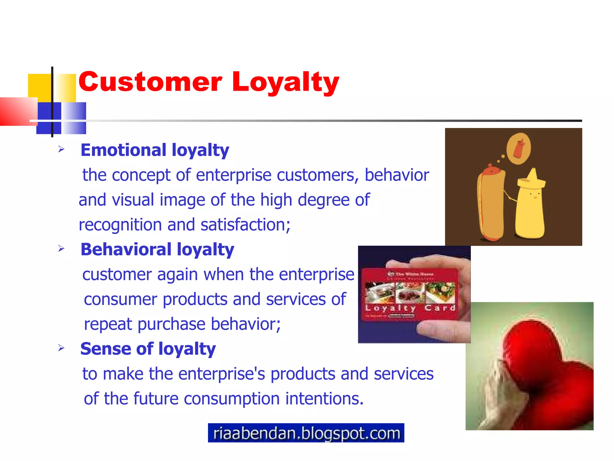 Customer Loyalty Emotional loyalty the concept of enterprise customers, behavior  and visual image of the high degree of  recognition and satisfaction; Behavioral loyalty customer again when the enterprise  consumer products and services of  repeat purchase behavior; Sense of loyalty to make the enterprise's products and services  of the future consumption intentions. 