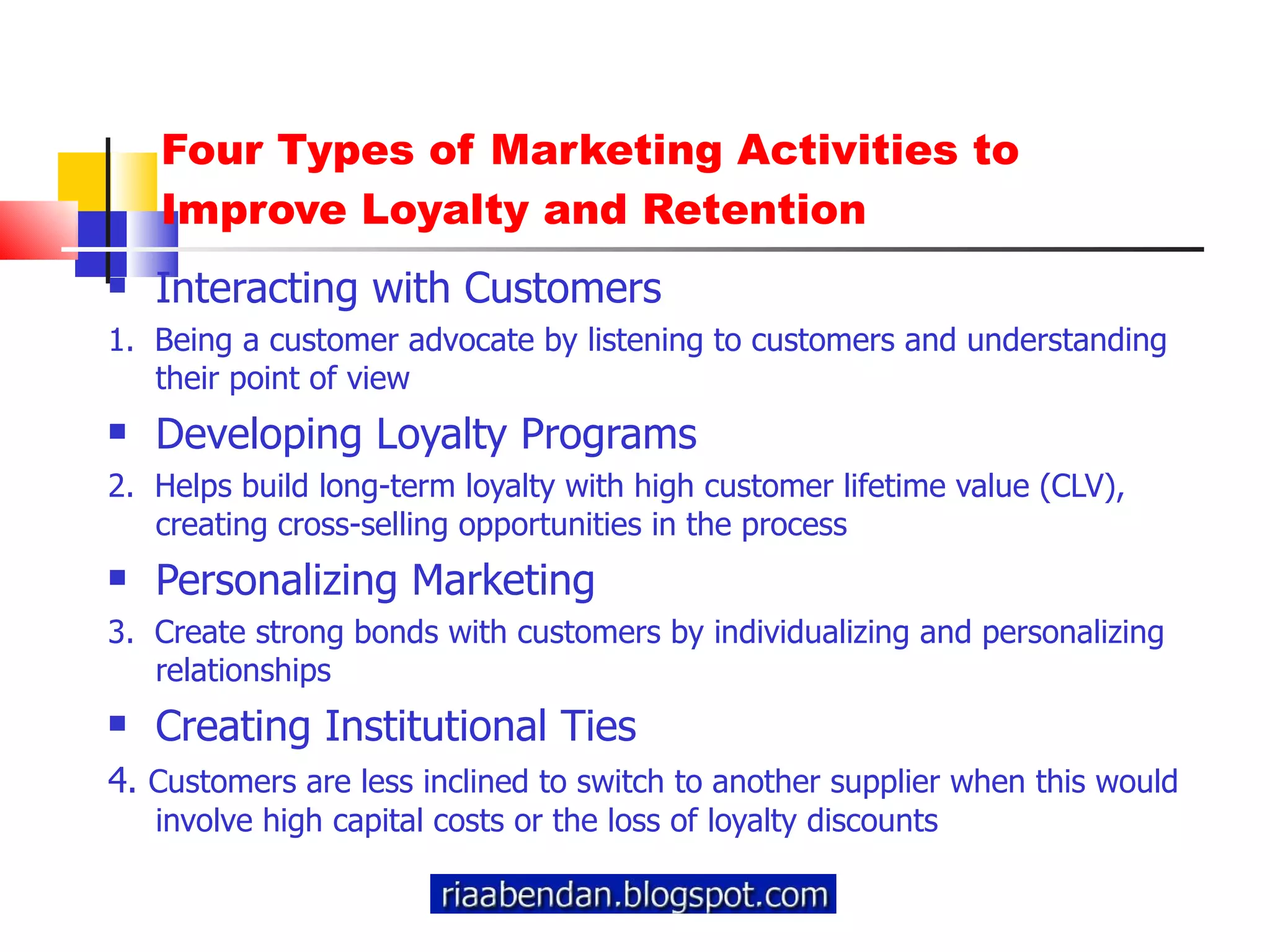 Four Types of Marketing Activities to Improve Loyalty and Retention Interacting with Customers 1.  Being a customer advocate by listening to customers and understanding their point of view Developing Loyalty Programs 2.  Helps build long-term loyalty with high customer lifetime value (CLV), creating cross-selling opportunities in the process Personalizing Marketing  3.  Create strong bonds with customers by individualizing and personalizing relationships Creating Institutional Ties 4.  Customers are less inclined to switch to another supplier when this would involve high capital costs or the loss of loyalty discounts 