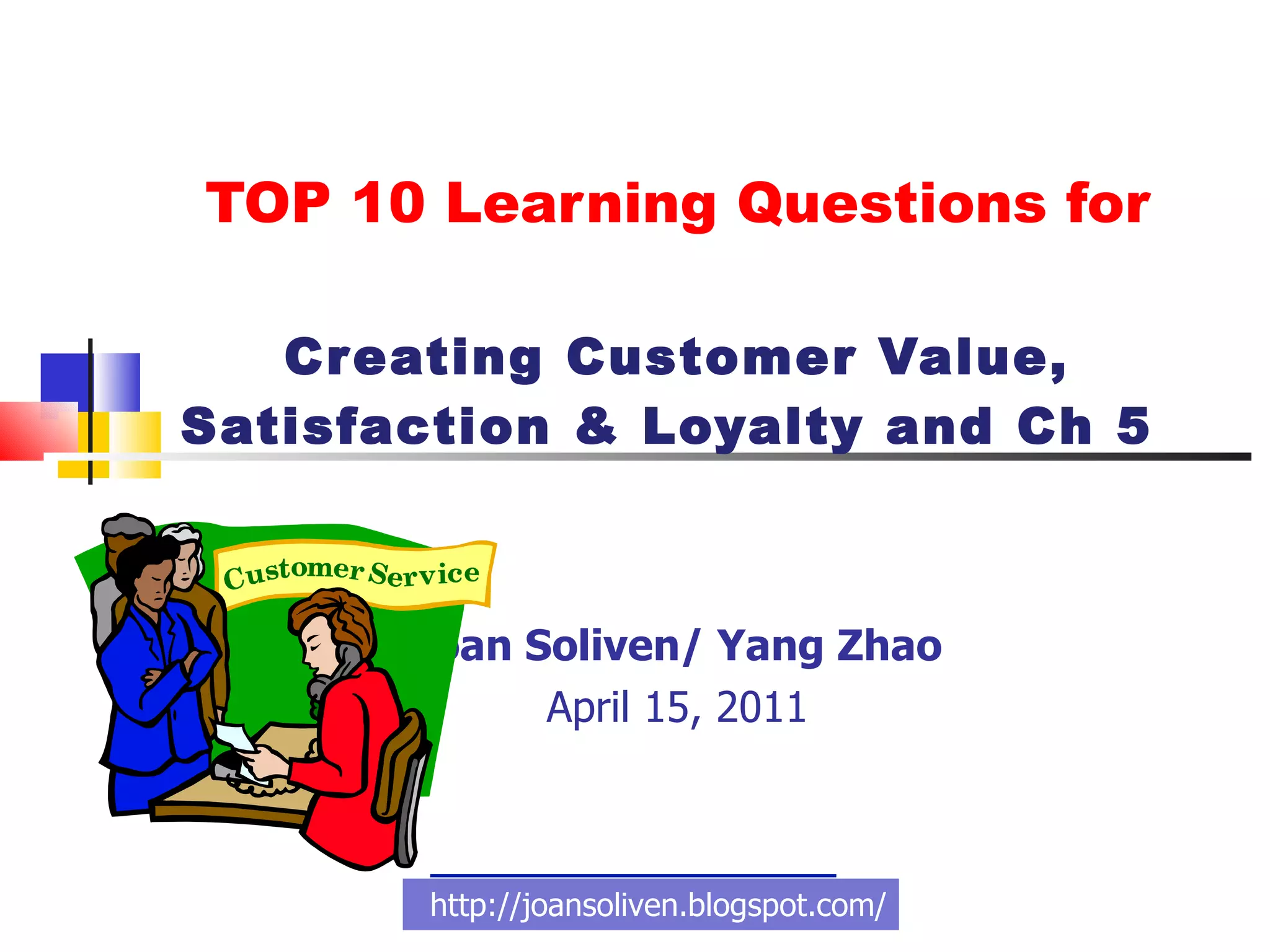 TOP 10 Learning Questions for Creating Customer Value, Satisfaction & Loyalty and Ch 5  Joan Soliven/ Yang Zhao April 15, 2011 http://joansoliven.blogspot.com/ 