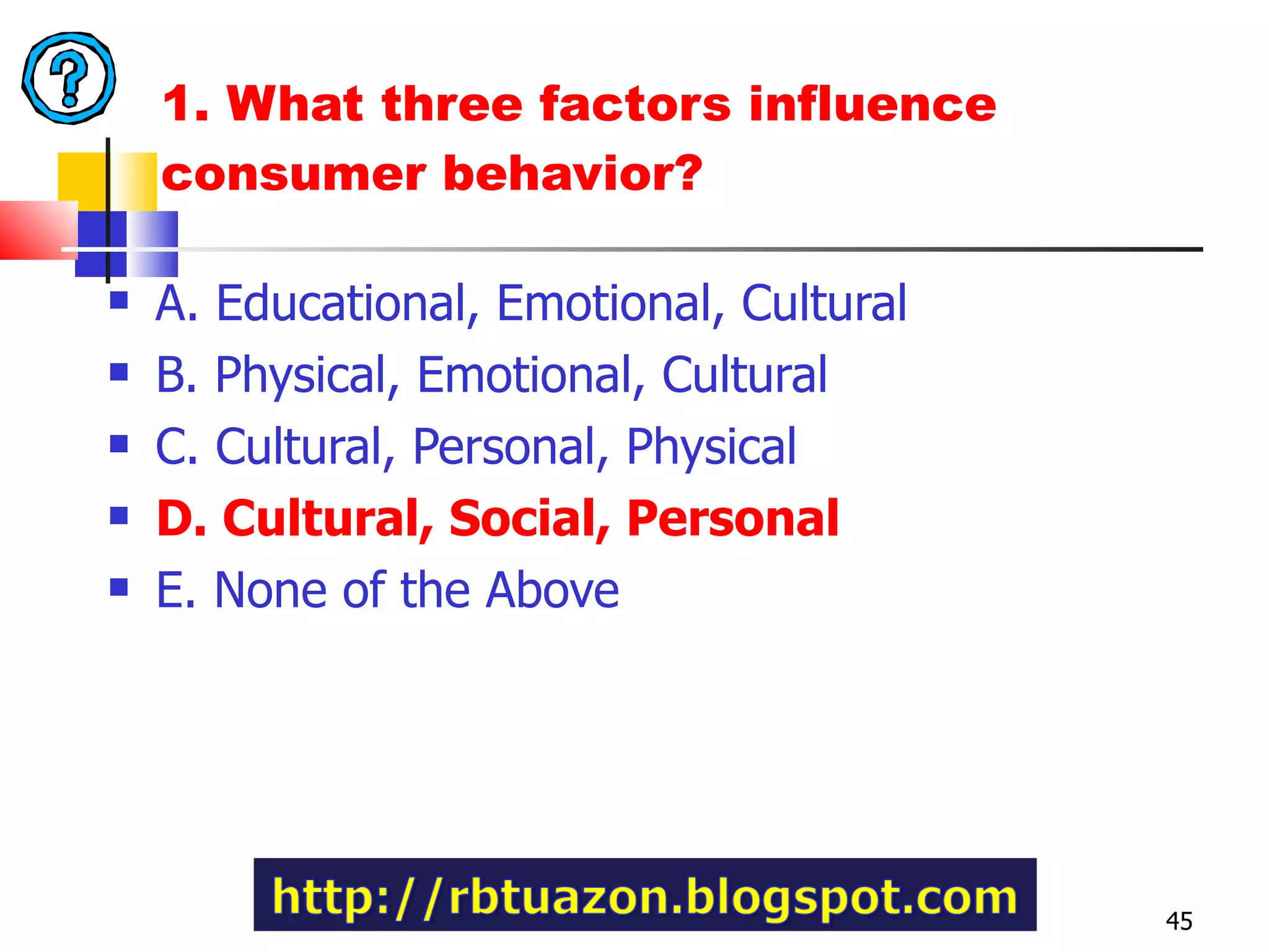 1. What three factors influence consumer behavior?  A. Educational, Emotional, Cultural B. Physical, Emotional, Cultural C. Cultural, Personal, Physical D. Cultural, Social, Personal E. None of the Above 