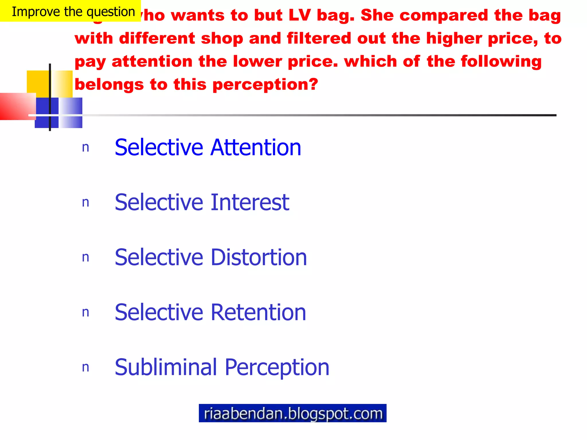 A girl who wants to but LV bag. She compared the bag with different shop and filtered out the higher price, to pay attention the lower price. which of the following belongs to this perception? Selective Attention Selective Interest Selective Distortion Selective Retention Subliminal Perception Improve the question 