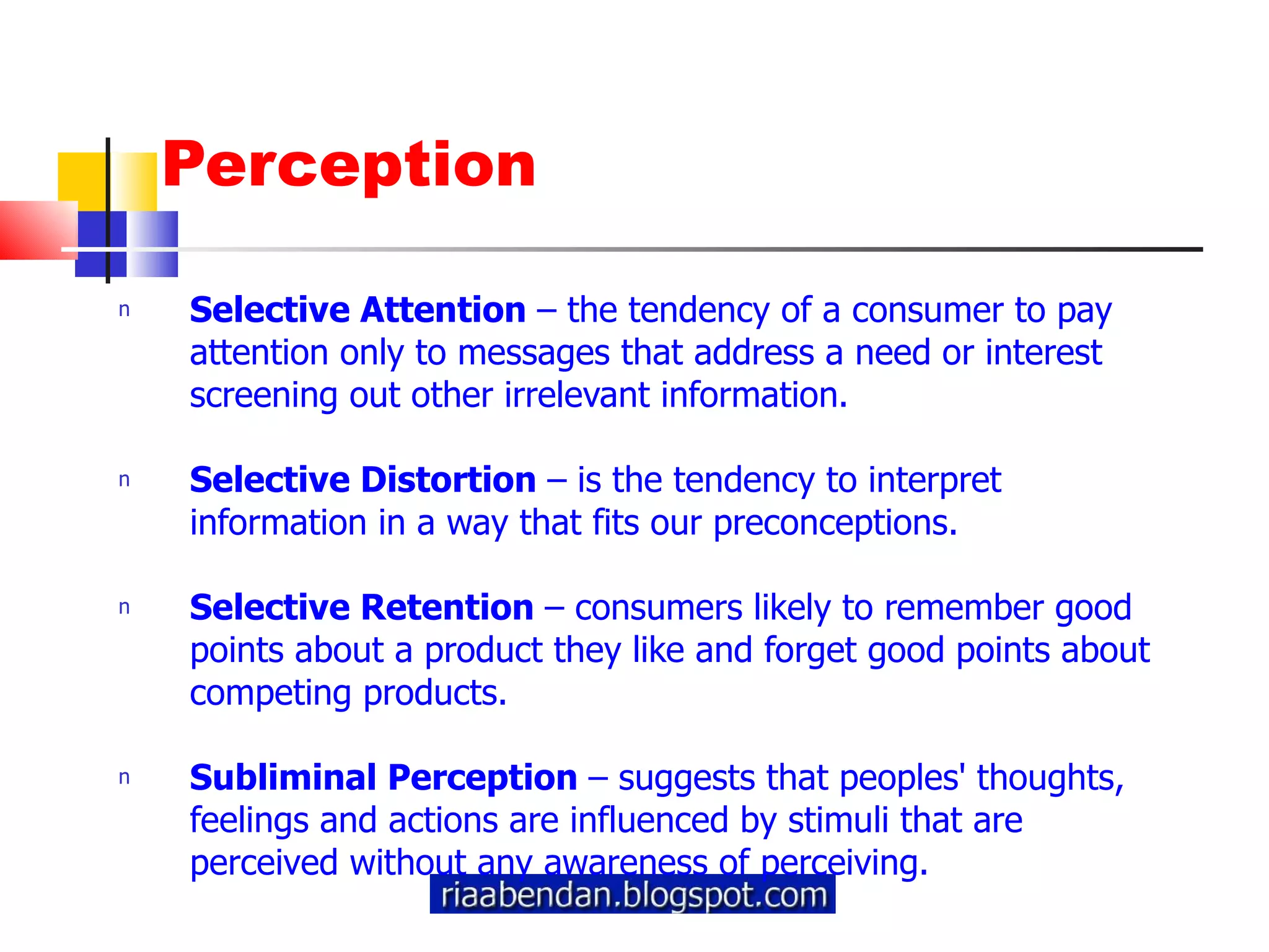 Perception Selective Attention  – the tendency of a consumer to pay attention only to messages that address a need or interest screening out other irrelevant information. Selective Distortion  – is the tendency to interpret information in a way that fits our preconceptions.  Selective Retention  – consumers likely to remember good points about a product they like and forget good points about competing products. Subliminal Perception  – suggests that peoples' thoughts, feelings and actions are influenced by stimuli that are perceived without any awareness of perceiving. 