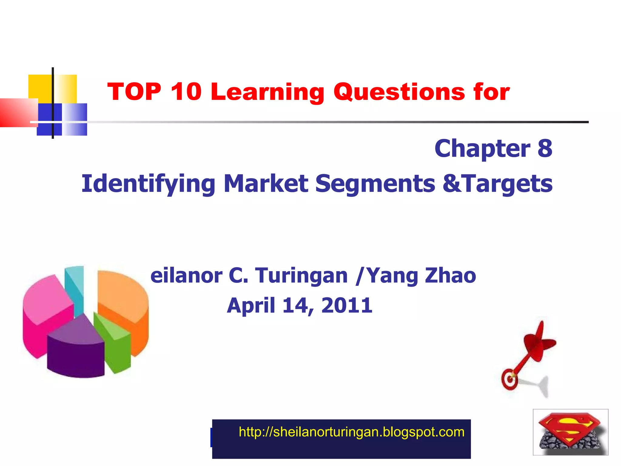http://sheilanorturingan.blogspot.com Chapter 8 Identifying Market Segments &Targets Sheilanor C. Turingan /Yang Zhao April 14, 2011 TOP 10 Learning Questions for 