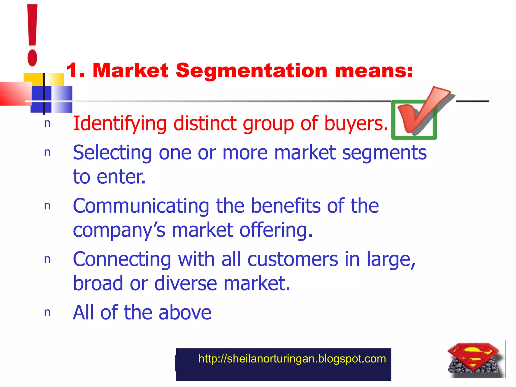 1. Market Segmentation means: Identifying distinct group of buyers. Selecting one or more market segments to enter. Communicating the benefits of the company’s market offering. Connecting with all customers in large, broad or diverse market. All of the above http://sheilanorturingan.blogspot.com 
