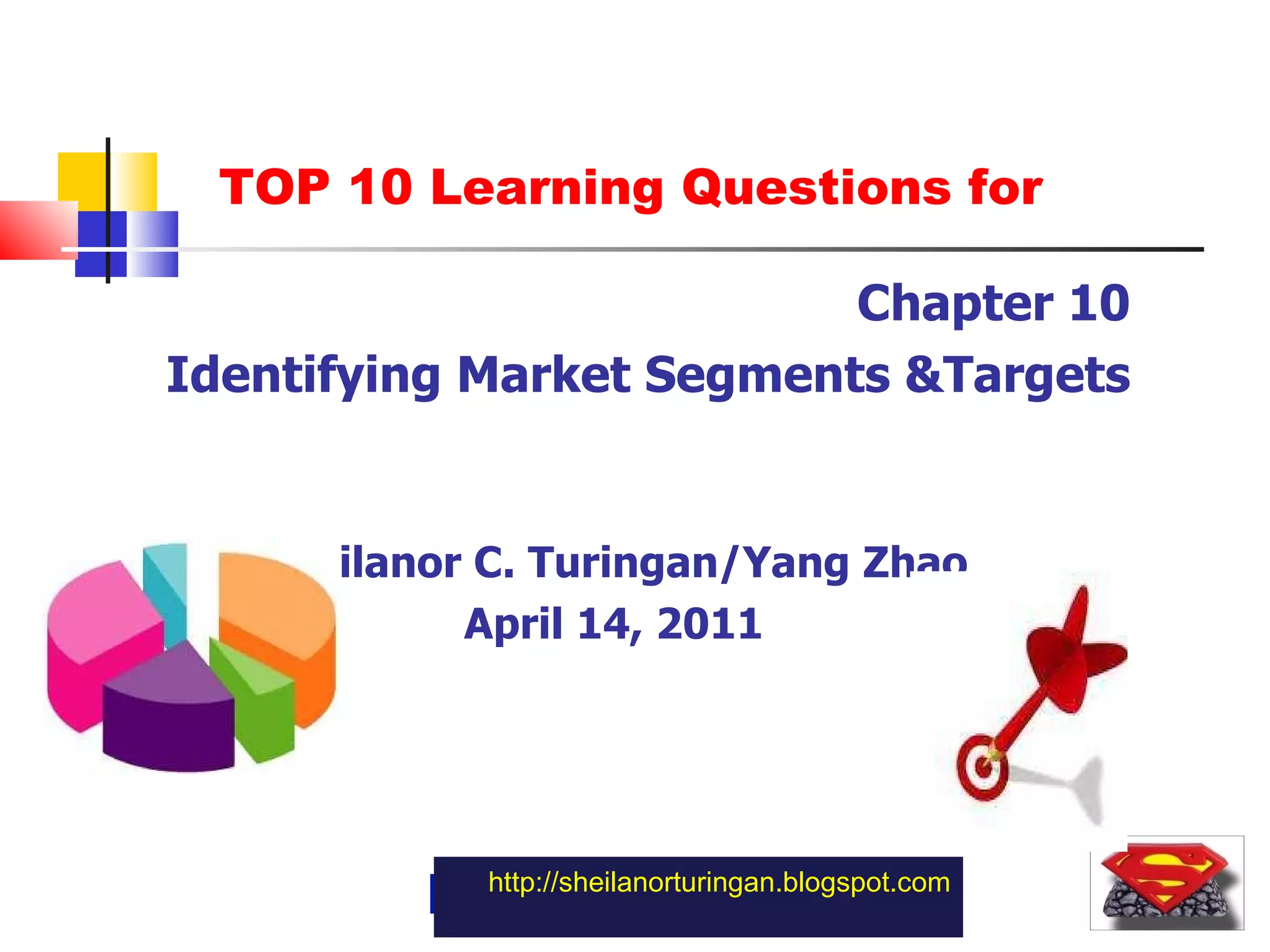 http://sheilanorturingan.blogspot.com Chapter 10 Identifying Market Segments &Targets Sheilanor C. Turingan/Yang Zhao April 14, 2011 TOP 10 Learning Questions for 