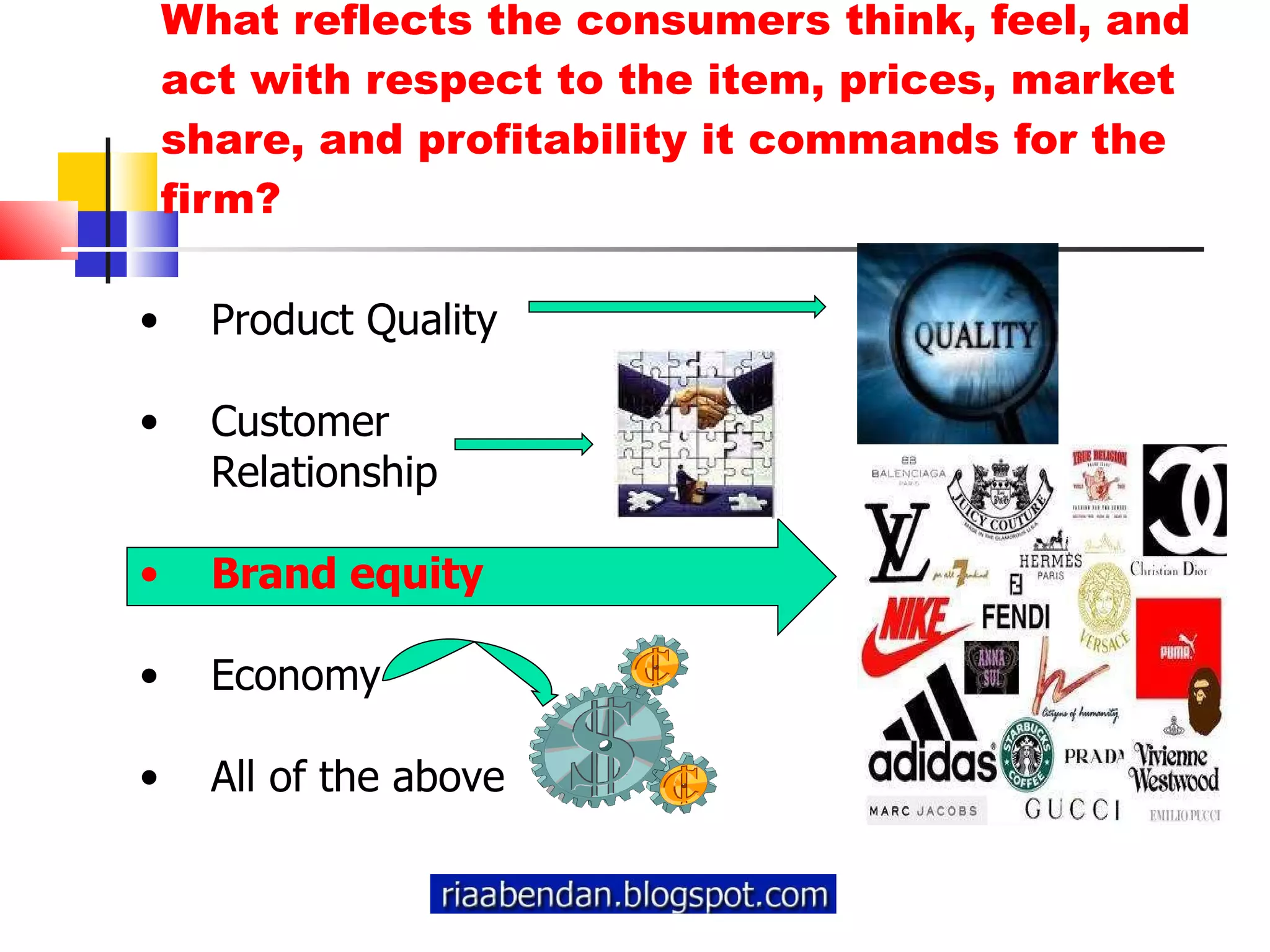 What reflects the consumers think, feel, and act with respect to the item, prices, market share, and profitability it commands for the firm? Product Quality Customer Relationship Brand equity Economy All of the above 