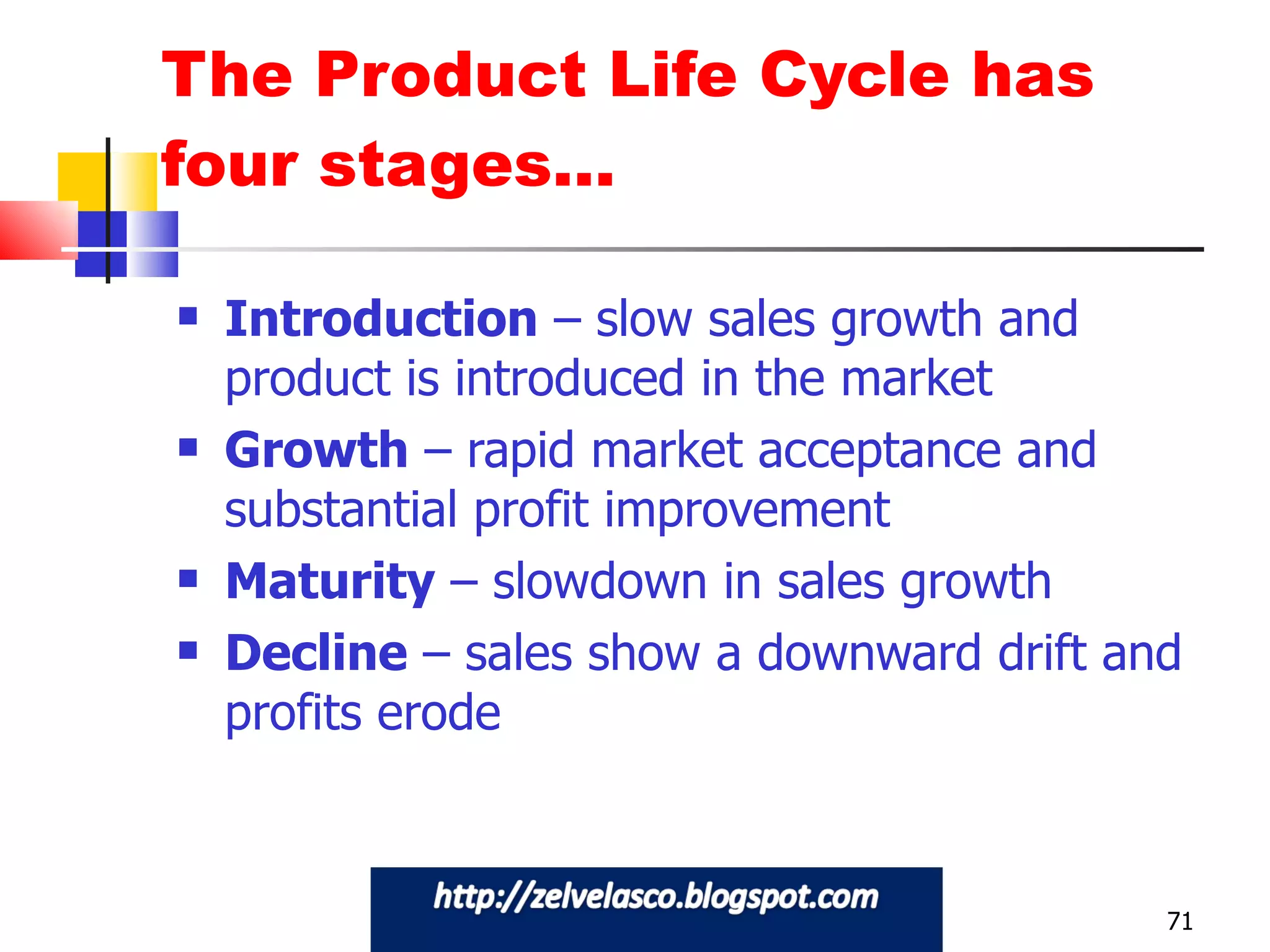 The Product Life Cycle has four stages… Introduction  – slow sales growth and product is introduced in the market Growth  – rapid market acceptance and substantial profit improvement Maturity  – slowdown in sales growth Decline  – sales show a downward drift and profits erode 