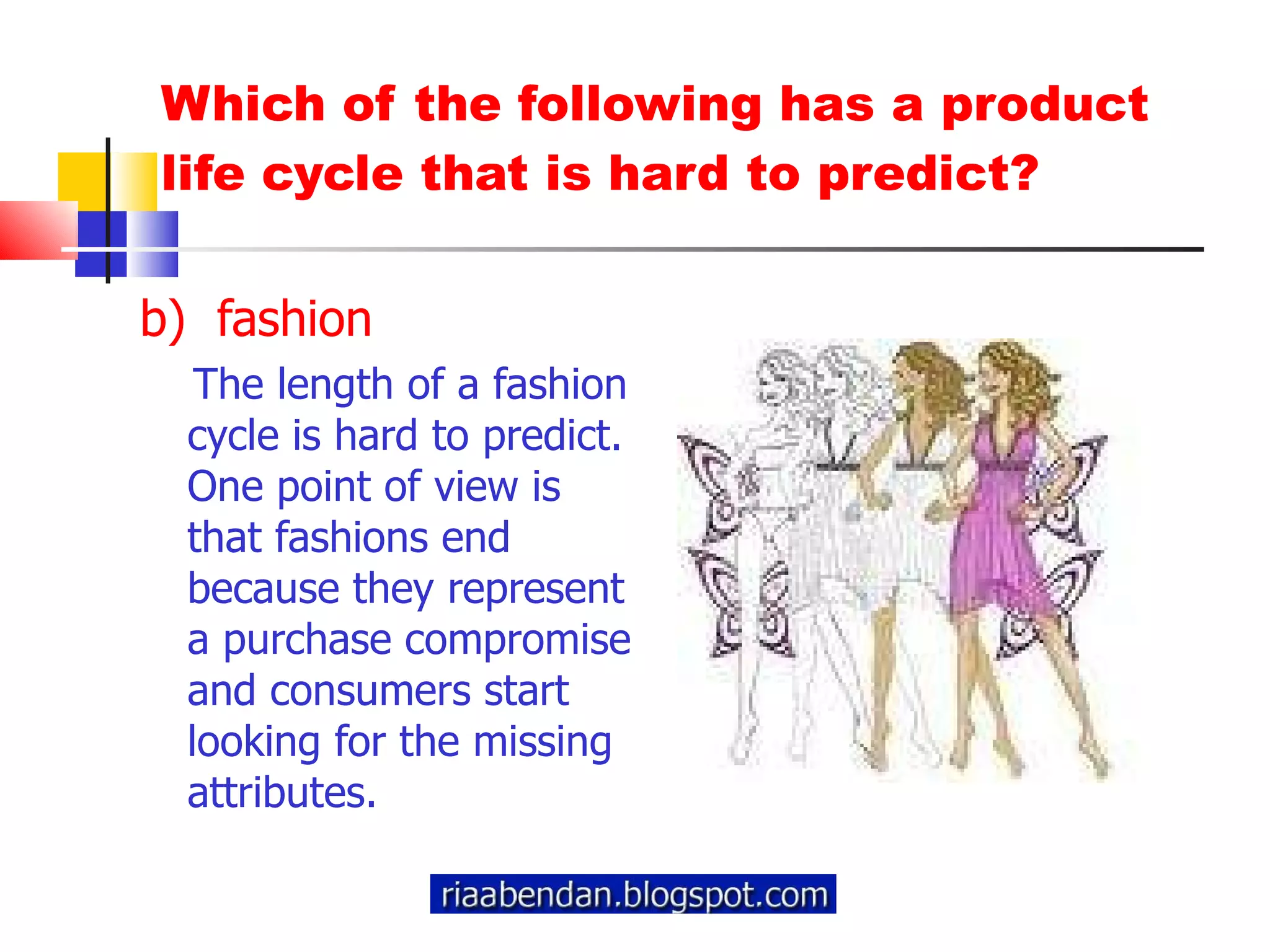 Which of the following has a product life cycle that is hard to predict? b)  fashion The length of a fashion cycle is hard to predict. One point of view is that fashions end because they represent a purchase compromise and consumers start looking for the missing attributes. 
