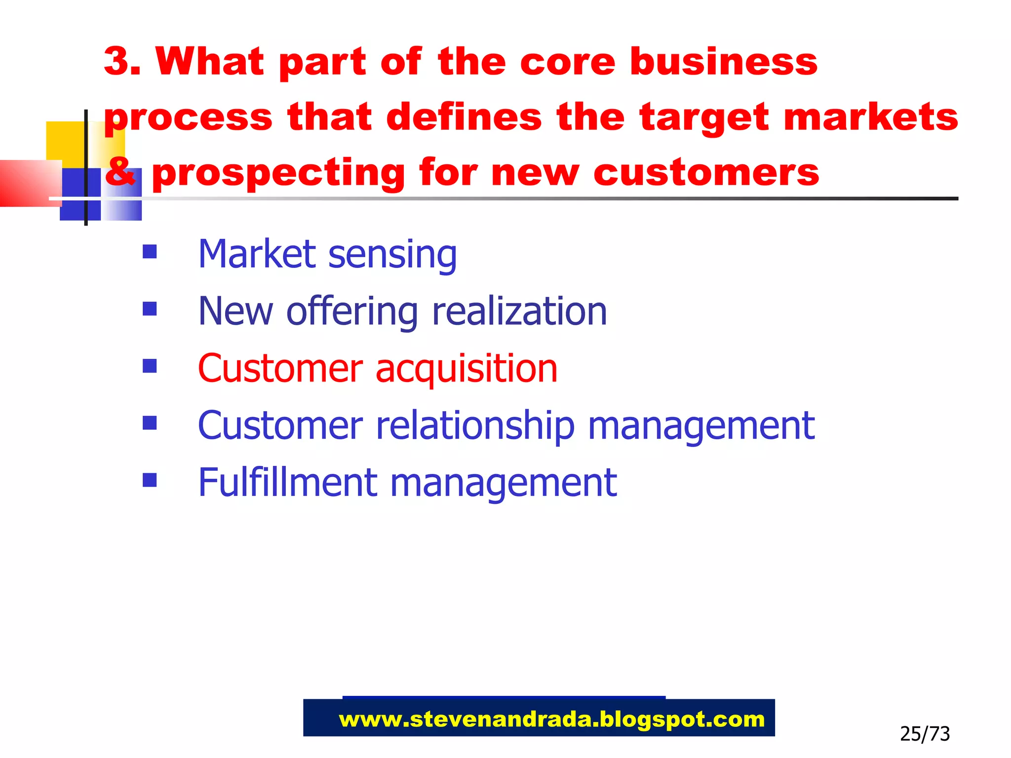 3. What part of the core business process that defines the target markets & prospecting for new customers Market sensing  New offering realization Customer acquisition Customer relationship management Fulfillment management 25/73 www.stevenandrada.blogspot.com 