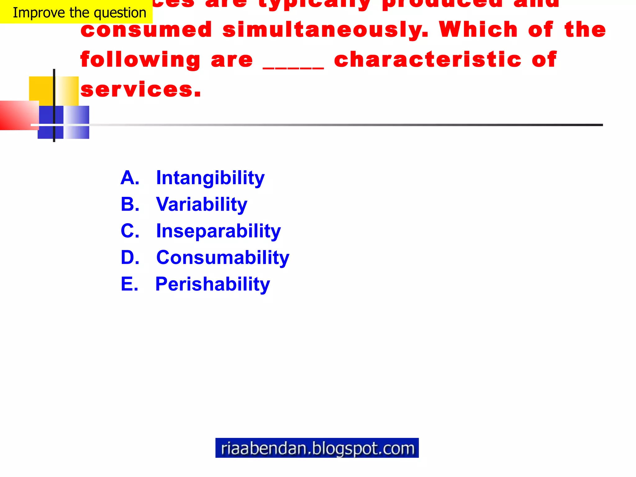 Services are typically produced and consumed simultaneously. Which of the following are _____ characteristic of services. A.  Intangibility  B.  Variability  C.  Inseparability  D.  Consumability  E.  Perishability Improve the question 