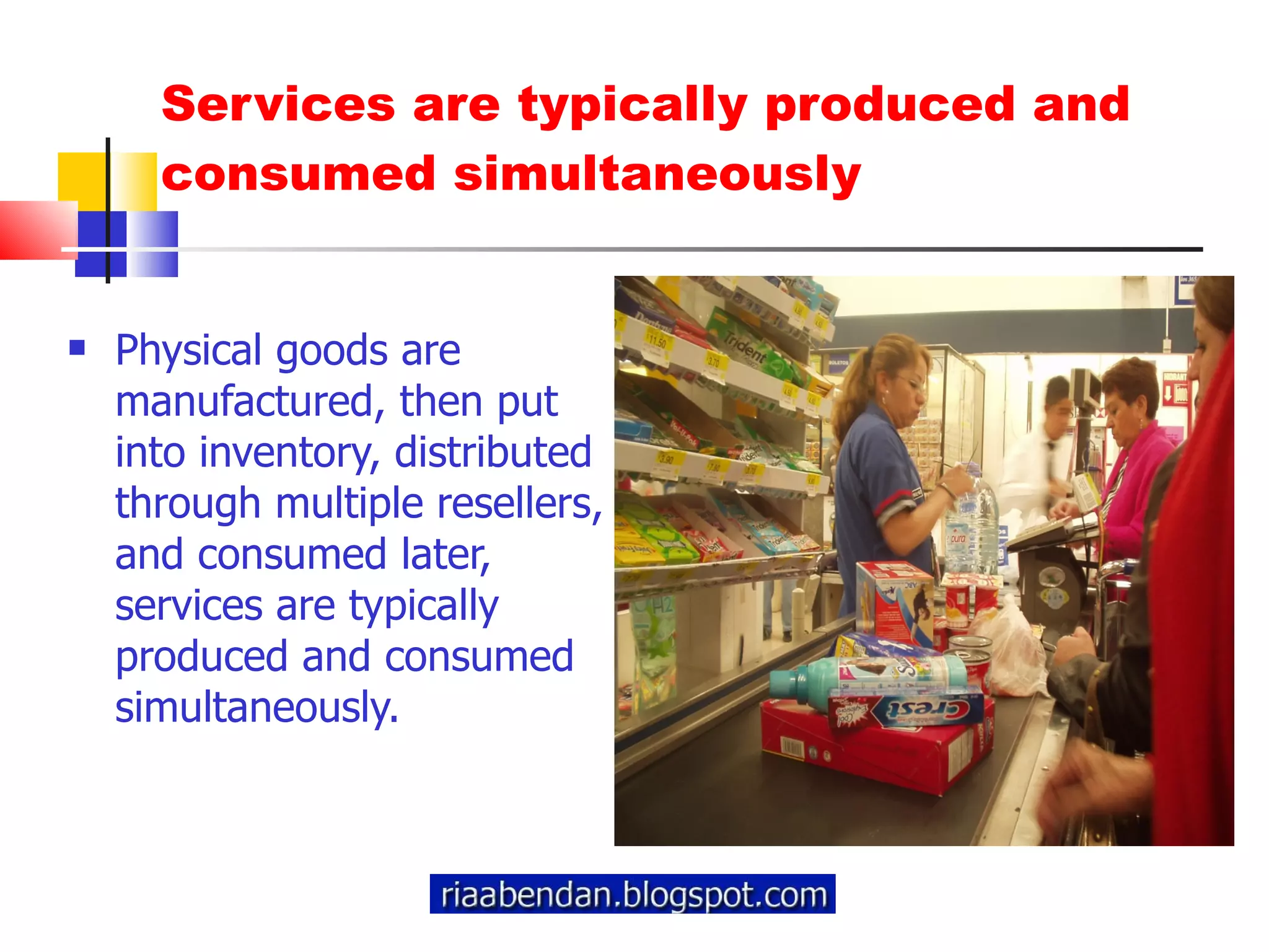 Services are typically produced and consumed simultaneously Physical goods are manufactured, then put into inventory, distributed through multiple resellers, and consumed later, services are typically produced and consumed simultaneously.  