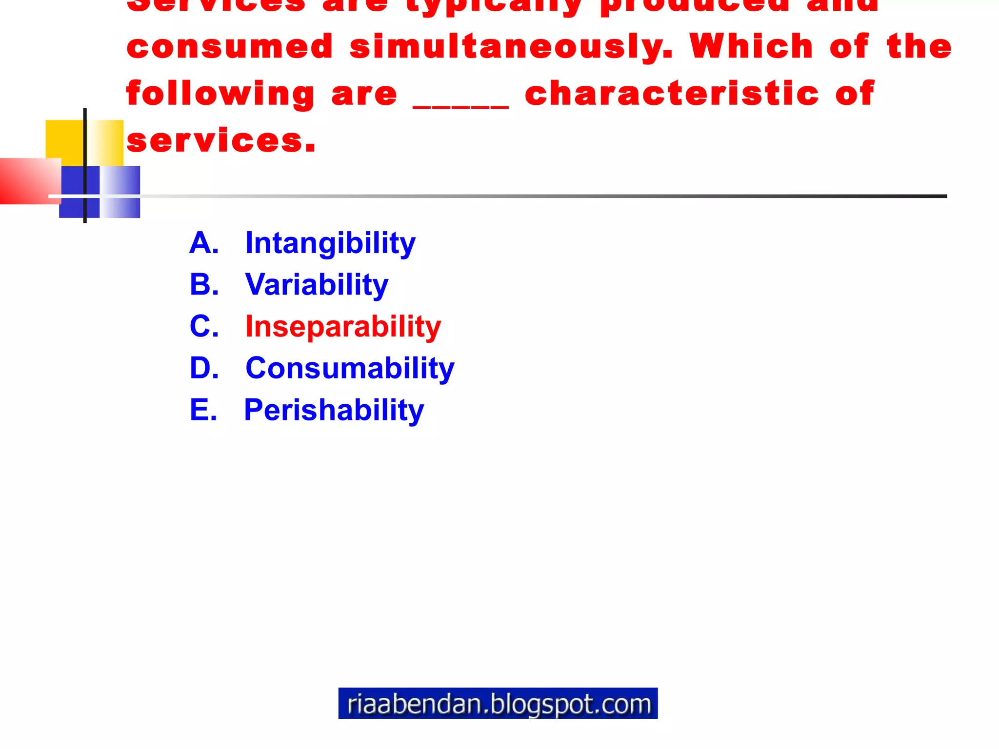 Services are typically produced and consumed simultaneously. Which of the following are _____ characteristic of services. A.  Intangibility  B.  Variability  C.  Inseparability  D.  Consumability  E.  Perishability 