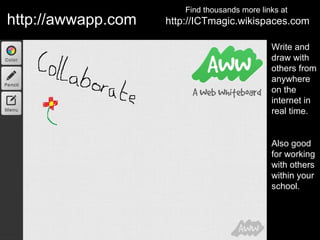 Find thousands more links at
http://awwapp.com   http://ICTmagic.wikispaces.com

                                               Write and
                                               draw with
                                               others from
                                               anywhere
                                               on the
                                               internet in
                                               real time.


                                               Also good
                                               for working
                                               with others
                                               within your
                                               school.
 