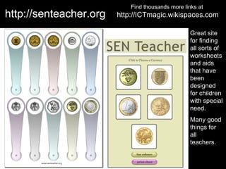 Find thousands more links at
http://senteacher.org   http://ICTmagic.wikispaces.com

                                                   Great site
                                                   for finding
                                                   all sorts of
                                                   worksheets
                                                   and aids
                                                   that have
                                                   been
                                                   designed
                                                   for children
                                                   with special
                                                   need.
                                                   Many good
                                                   things for
                                                   all
                                                   teachers.
 