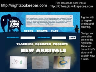 Find thousands more links at
http://nightzookeeper.com   http://ICTmagic.wikispaces.com


                                                       A great site
                                                       to inspire
                                                       writing and
                                                       drawing.

                                                       Design an
                                                       animal to
                                                       go into the
                                                       night zoo.
                                                       Then tell
                                                       the animal’s
                                                       story and
                                                       explain how
                                                       it lives.
 