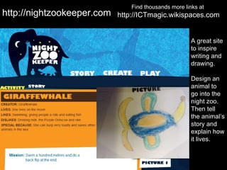 Find thousands more links at
http://nightzookeeper.com   http://ICTmagic.wikispaces.com


                                                       A great site
                                                       to inspire
                                                       writing and
                                                       drawing.

                                                       Design an
                                                       animal to
                                                       go into the
                                                       night zoo.
                                                       Then tell
                                                       the animal’s
                                                       story and
                                                       explain how
                                                       it lives.
 