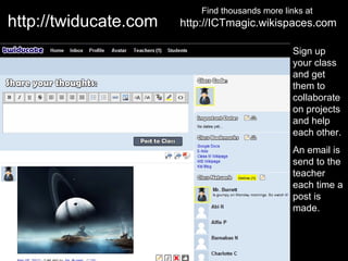 Find thousands more links at
http://twiducate.com   http://ICTmagic.wikispaces.com

                                                  Sign up
                                                  your class
                                                  and get
                                                  them to
                                                  collaborate
                                                  on projects
                                                  and help
                                                  each other.
                                                  An email is
                                                  send to the
                                                  teacher
                                                  each time a
                                                  post is
                                                  made.
 