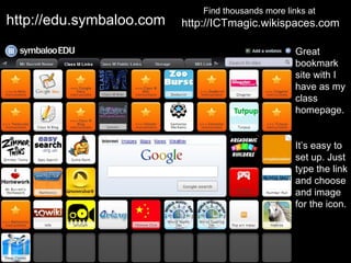 Find thousands more links at
http://edu.symbaloo.com   http://ICTmagic.wikispaces.com

                                                     Great
                                                     bookmark
                                                     site with I
                                                     have as my
                                                     class
                                                     homepage.


                                                     It’s easy to
                                                     set up. Just
                                                     type the link
                                                     and choose
                                                     and image
                                                     for the icon.
 