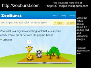 Find thousands more links at
http://zooburst.com   http://ICTmagic.wikispaces.com



                                                 Make 3D
                                                 virtual
                                                 popup
                                                 books by
                                                 adding text
                                                 and
                                                 uploading
                                                 images.


                                                 Personal
                                                 accounts are
                                                 free.
 