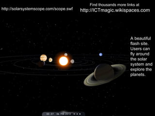 Find thousands more links at
http://solarsystemscope.com/scope.swf   http://ICTmagic.wikispaces.com




                                                                   A beautiful
                                                                   flash site.
                                                                   Users can
                                                                   fly around
                                                                   the solar
                                                                   system and
                                                                   explore the
                                                                   planets.
 