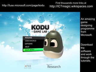 Find thousands more links at
http://fuse.microsoft.com/page/kodu   http://ICTmagic.wikispaces.com



                                                                 An amazing
                                                                 game
                                                                 designing
                                                                 programme
                                                                 from
                                                                 Microsoft.


                                                                 Download
                                                                 the
                                                                 software
                                                                 and work
                                                                 through the
                                                                 tutorials.
 