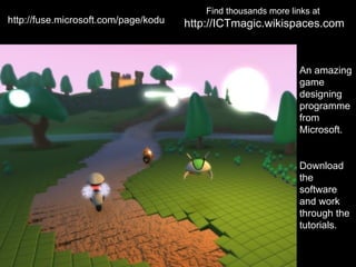 Find thousands more links at
http://fuse.microsoft.com/page/kodu   http://ICTmagic.wikispaces.com



                                                                 An amazing
                                                                 game
                                                                 designing
                                                                 programme
                                                                 from
                                                                 Microsoft.


                                                                 Download
                                                                 the
                                                                 software
                                                                 and work
                                                                 through the
                                                                 tutorials.
 