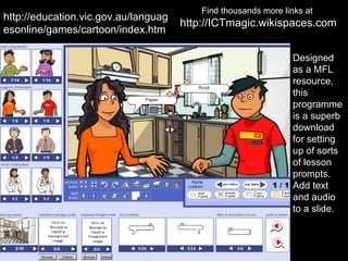 Find thousands more links at
http://education.vic.gov.au/languag
                                      http://ICTmagic.wikispaces.com
esonline/games/cartoon/index.htm

                                                                 Designed
                                                                 as a MFL
                                                                 resource,
                                                                 this
                                                                 programme
                                                                 is a superb
                                                                 download
                                                                 for setting
                                                                 up of sorts
                                                                 of lesson
                                                                 prompts.
                                                                 Add text
                                                                 and audio
                                                                 to a slide.
 