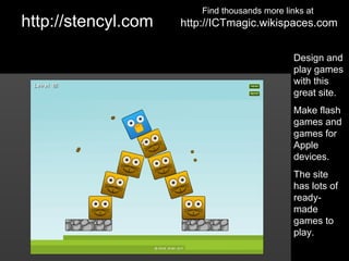 Find thousands more links at
http://stencyl.com   http://ICTmagic.wikispaces.com


                                                Design and
                                                play games
                                                with this
                                                great site.
                                                Make flash
                                                games and
                                                games for
                                                Apple
                                                devices.
                                                The site
                                                has lots of
                                                ready-
                                                made
                                                games to
                                                play.
 