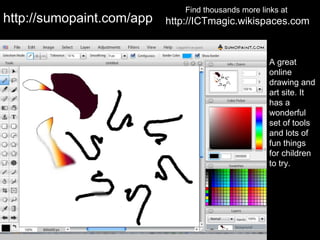 Find thousands more links at
http://sumopaint.com/app   http://ICTmagic.wikispaces.com


                                                      A great
                                                      online
                                                      drawing and
                                                      art site. It
                                                      has a
                                                      wonderful
                                                      set of tools
                                                      and lots of
                                                      fun things
                                                      for children
                                                      to try.
 